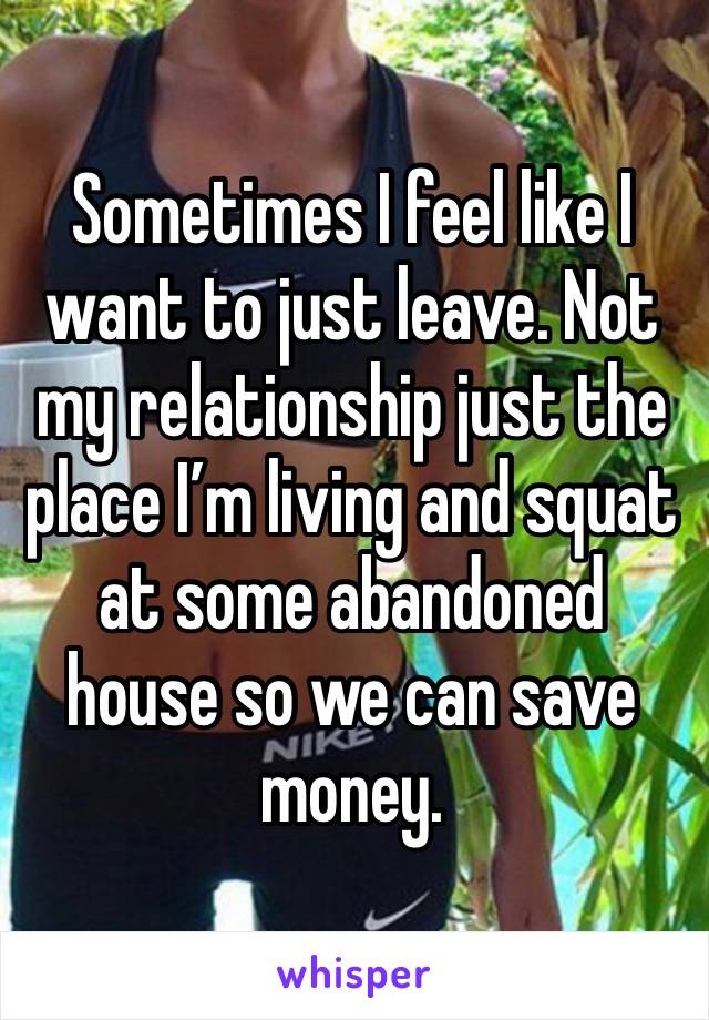 Sometimes I feel like I want to just leave. Not my relationship just the place I’m living and squat at some abandoned house so we can save money.