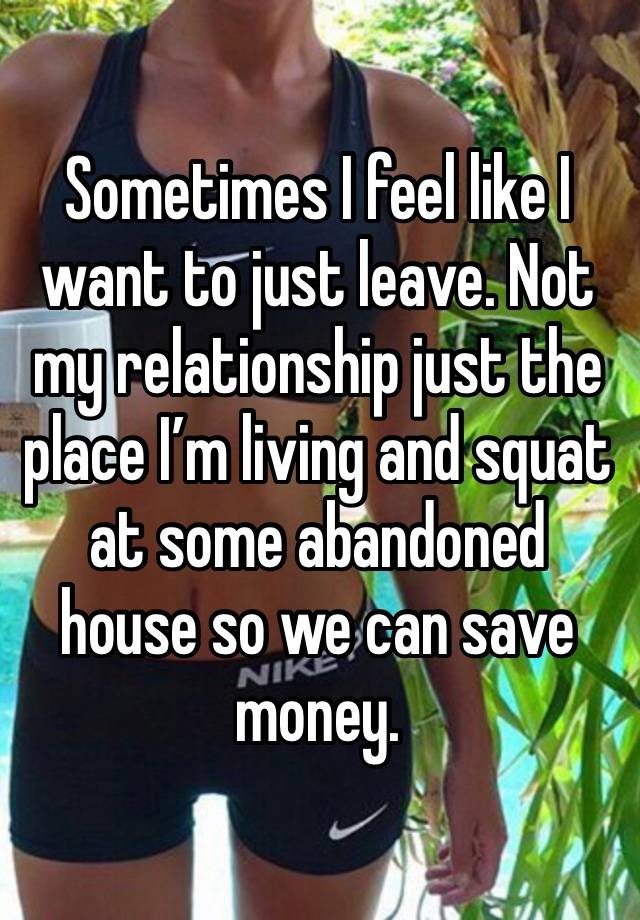 Sometimes I feel like I want to just leave. Not my relationship just the place I’m living and squat at some abandoned house so we can save money.