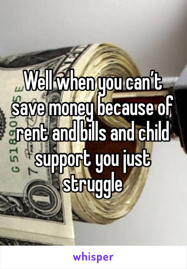 Well when you can’t save money because of rent and bills and child support you just struggle 