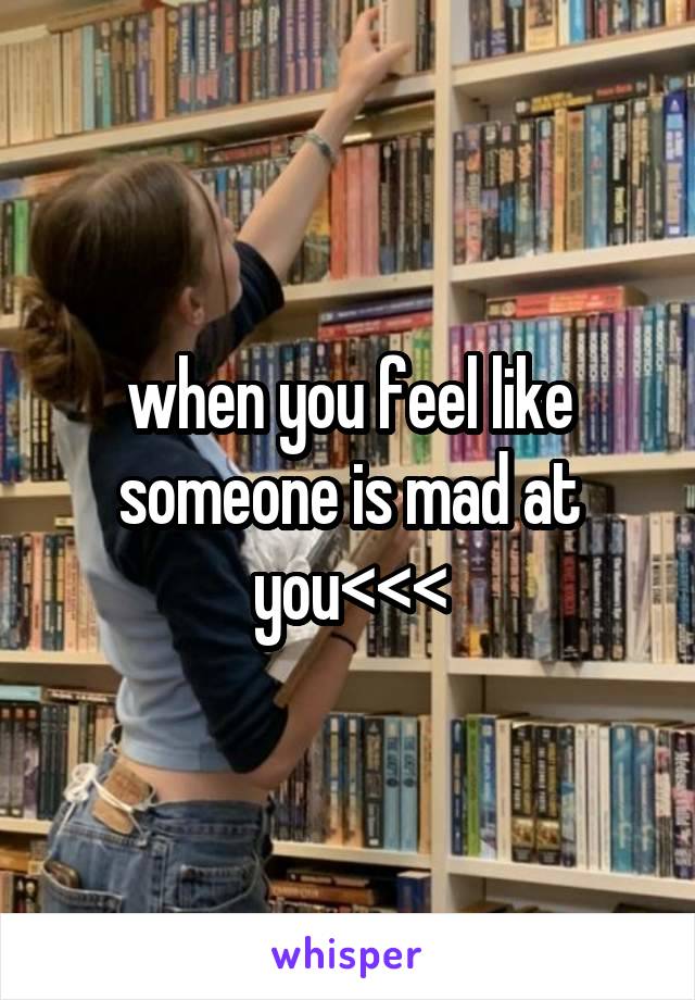 when you feel like someone is mad at you<<<