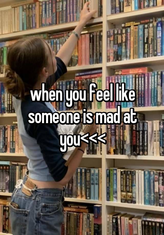 when you feel like someone is mad at you<<<