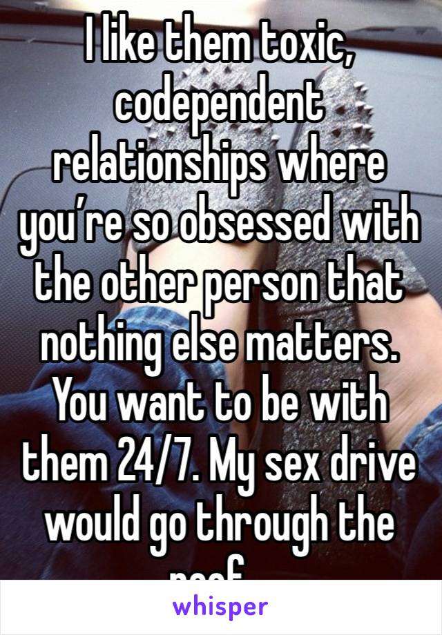 I like them toxic, codependent relationships where you’re so obsessed with the other person that  nothing else matters. You want to be with them 24/7. My sex drive would go through the roof…