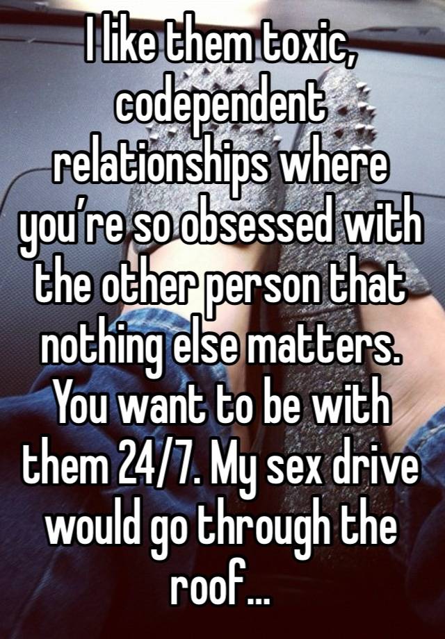 I like them toxic, codependent relationships where you’re so obsessed with the other person that  nothing else matters. You want to be with them 24/7. My sex drive would go through the roof…