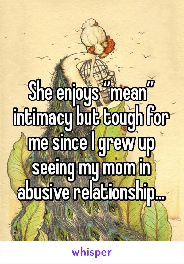 She enjoys “mean” intimacy but tough for me since I grew up seeing my mom in abusive relationship…