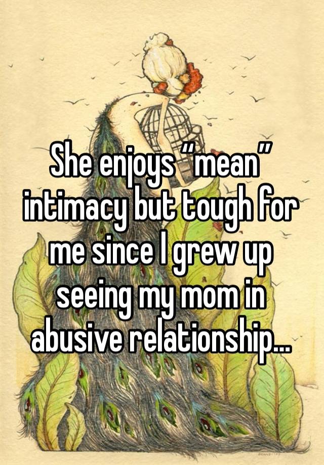 She enjoys “mean” intimacy but tough for me since I grew up seeing my mom in abusive relationship…