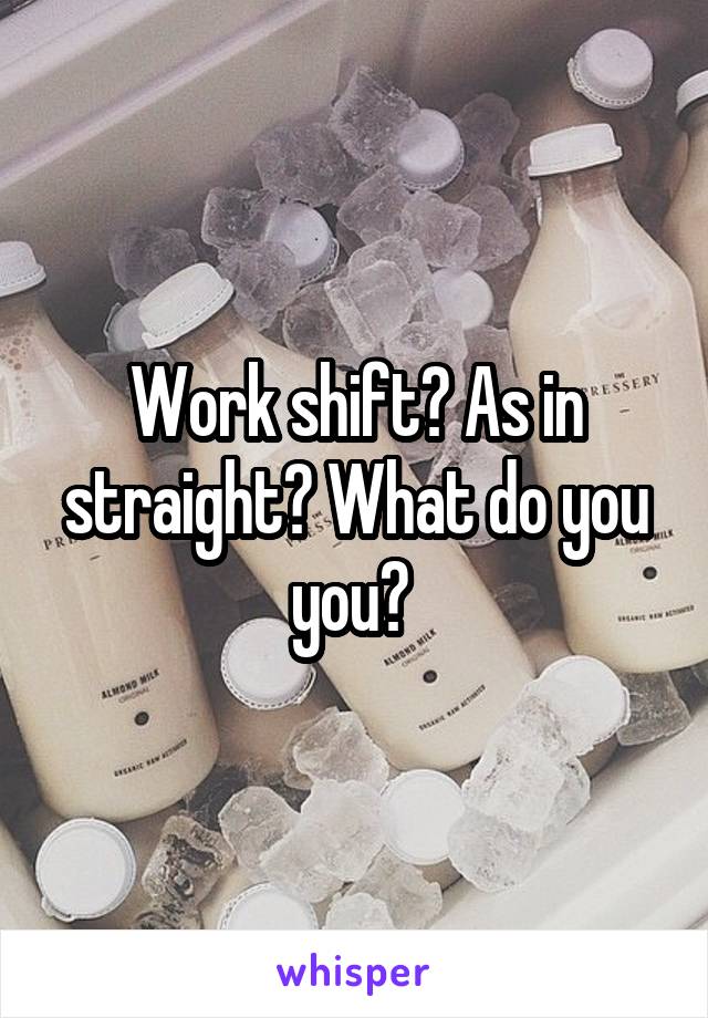 Work shift? As in straight? What do you you? 