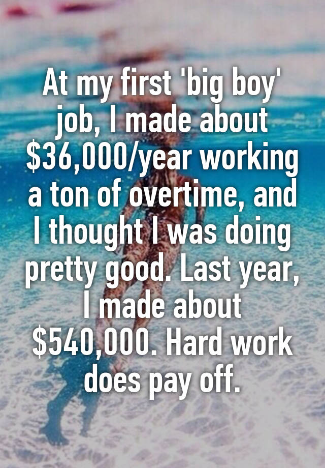 At my first 'big boy' job, I made about $36,000/year working a ton of overtime, and I thought I was doing pretty good. Last year, I made about $540,000. Hard work does pay off.