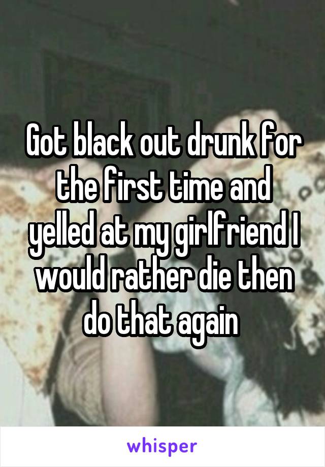 Got black out drunk for the first time and yelled at my girlfriend I would rather die then do that again 