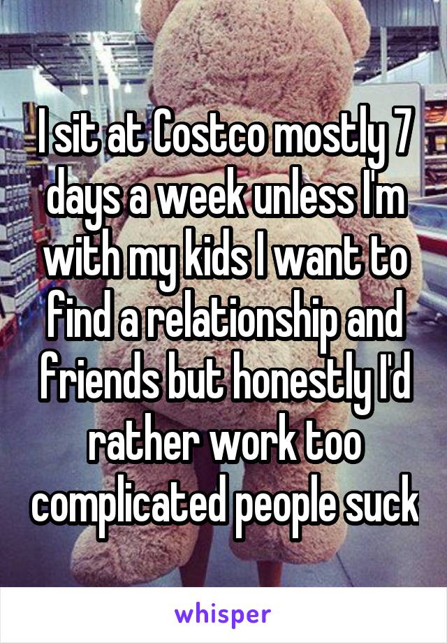 I sit at Costco mostly 7 days a week unless I'm with my kids I want to find a relationship and friends but honestly I'd rather work too complicated people suck