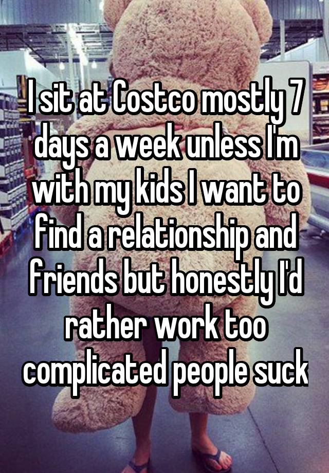 I sit at Costco mostly 7 days a week unless I'm with my kids I want to find a relationship and friends but honestly I'd rather work too complicated people suck