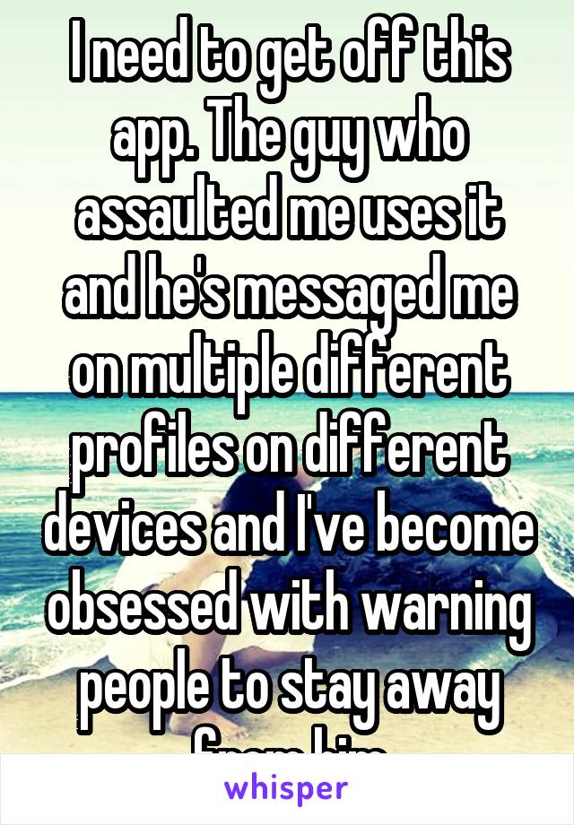 I need to get off this app. The guy who assaulted me uses it and he's messaged me on multiple different profiles on different devices and I've become obsessed with warning people to stay away from him