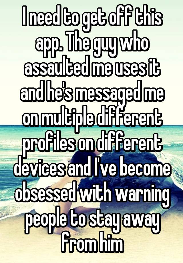 I need to get off this app. The guy who assaulted me uses it and he's messaged me on multiple different profiles on different devices and I've become obsessed with warning people to stay away from him