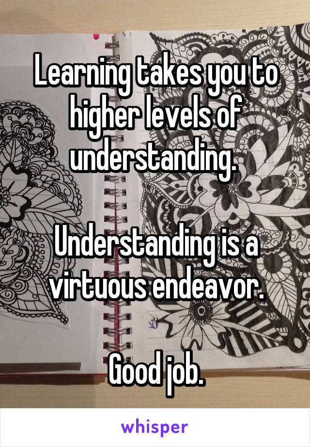 Learning takes you to higher levels of understanding. 

Understanding is a virtuous endeavor.

Good job.