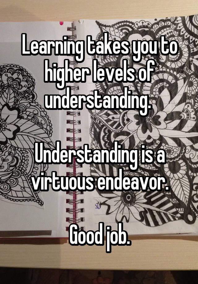 Learning takes you to higher levels of understanding. 

Understanding is a virtuous endeavor.

Good job.