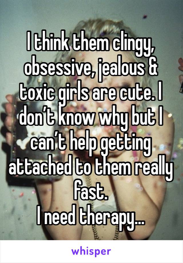 I think them clingy, obsessive, jealous & toxic girls are cute. I don’t know why but I can’t help getting attached to them really fast. 
I need therapy…