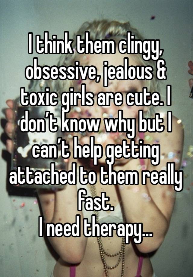 I think them clingy, obsessive, jealous & toxic girls are cute. I don’t know why but I can’t help getting attached to them really fast. 
I need therapy…