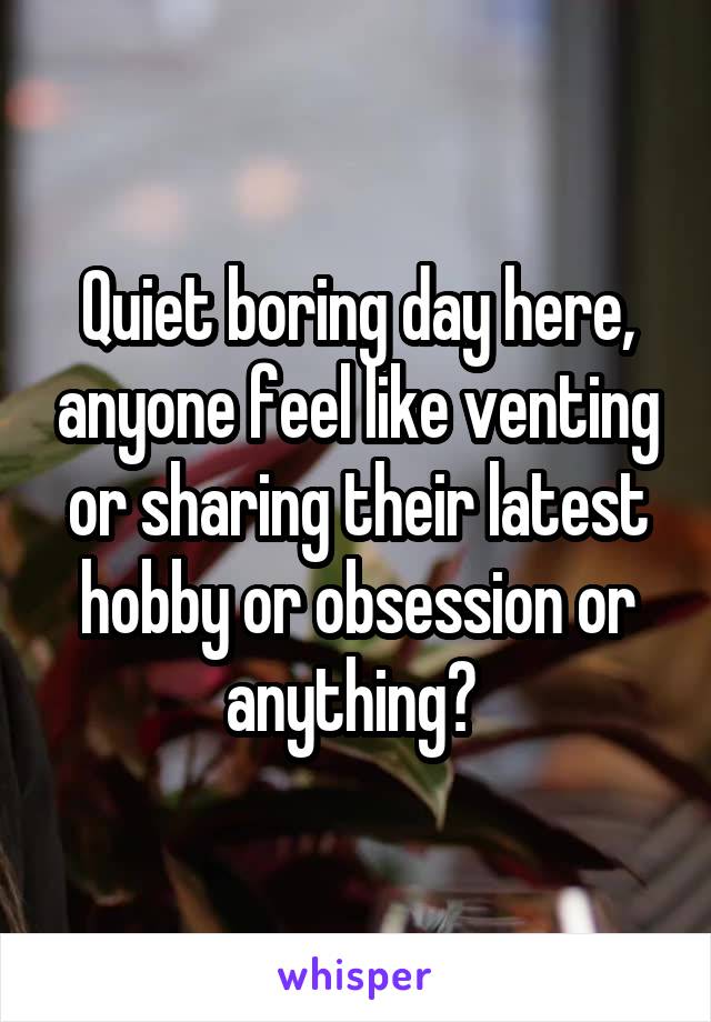 Quiet boring day here, anyone feel like venting or sharing their latest hobby or obsession or anything? 