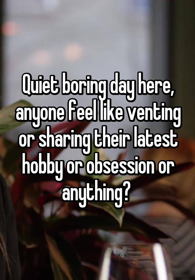 Quiet boring day here, anyone feel like venting or sharing their latest hobby or obsession or anything? 