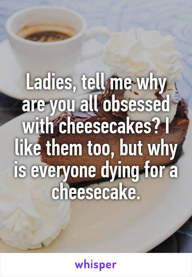 Ladies, tell me why are you all obsessed with cheesecakes? I like them too, but why is everyone dying for a cheesecake.