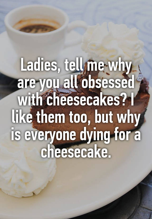 Ladies, tell me why are you all obsessed with cheesecakes? I like them too, but why is everyone dying for a cheesecake.