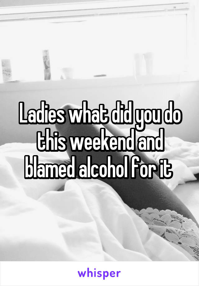 Ladies what did you do this weekend and blamed alcohol for it 