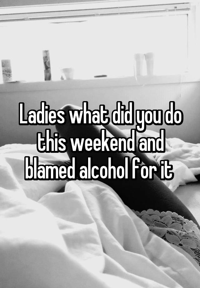 Ladies what did you do this weekend and blamed alcohol for it 