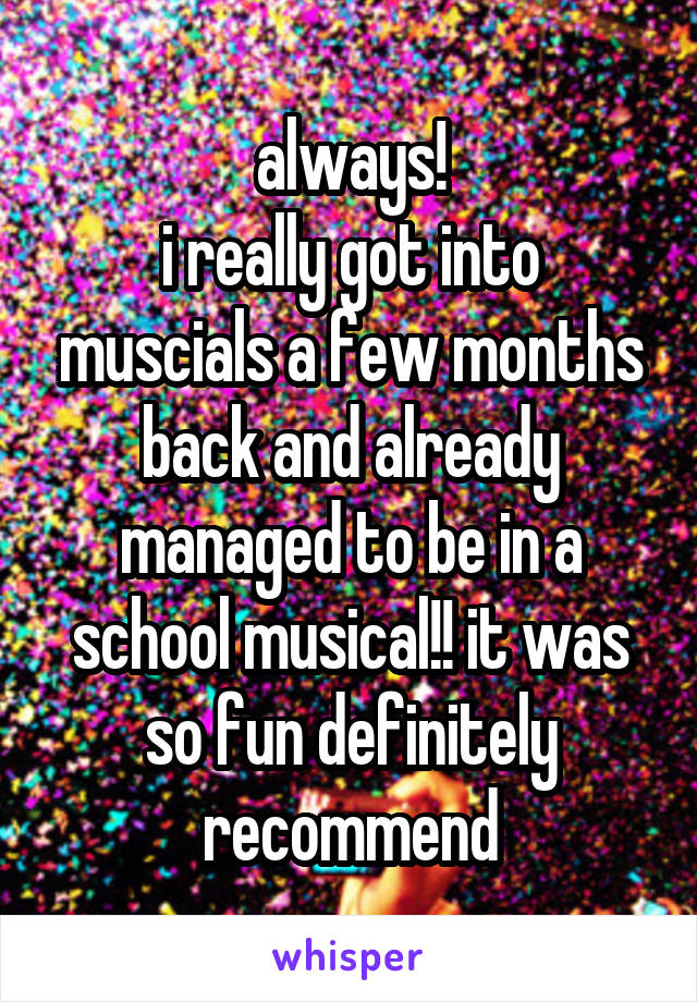 always!
i really got into muscials a few months back and already managed to be in a school musical!! it was so fun definitely recommend