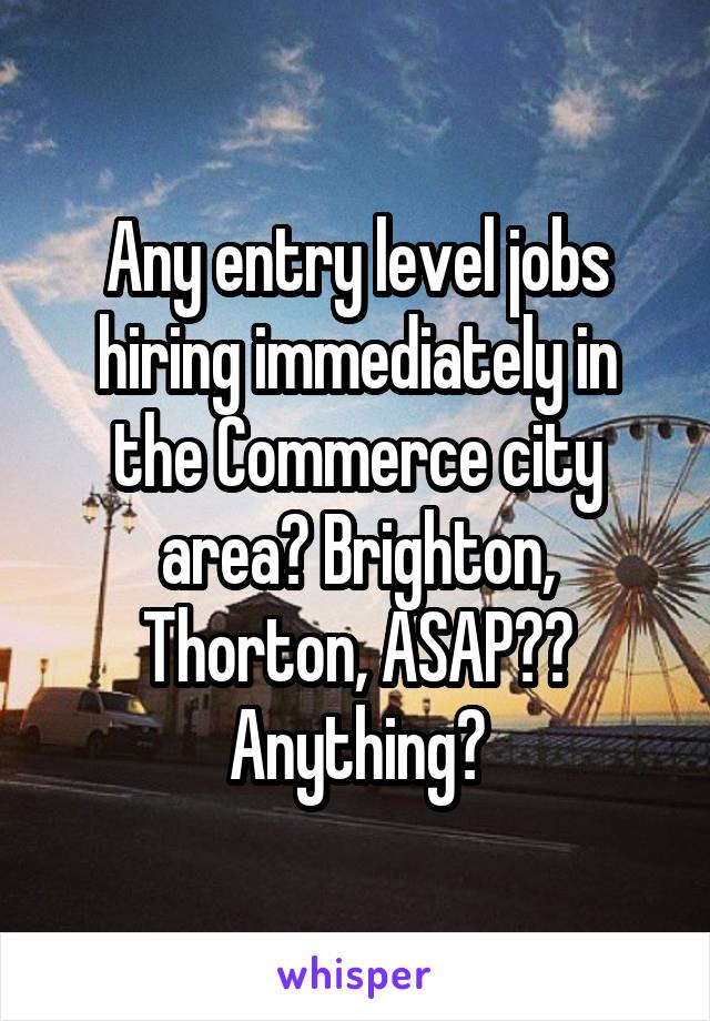 Any entry level jobs hiring immediately in the Commerce city area? Brighton, Thorton, ASAP?? Anything?