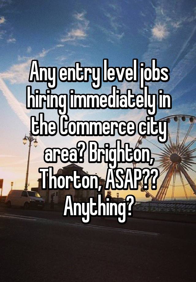 Any entry level jobs hiring immediately in the Commerce city area? Brighton, Thorton, ASAP?? Anything?