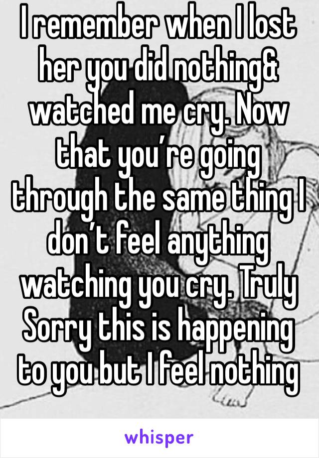 I remember when I lost her you did nothing& watched me cry. Now that you’re going through the same thing I don’t feel anything watching you cry. Truly Sorry this is happening to you but I feel nothing