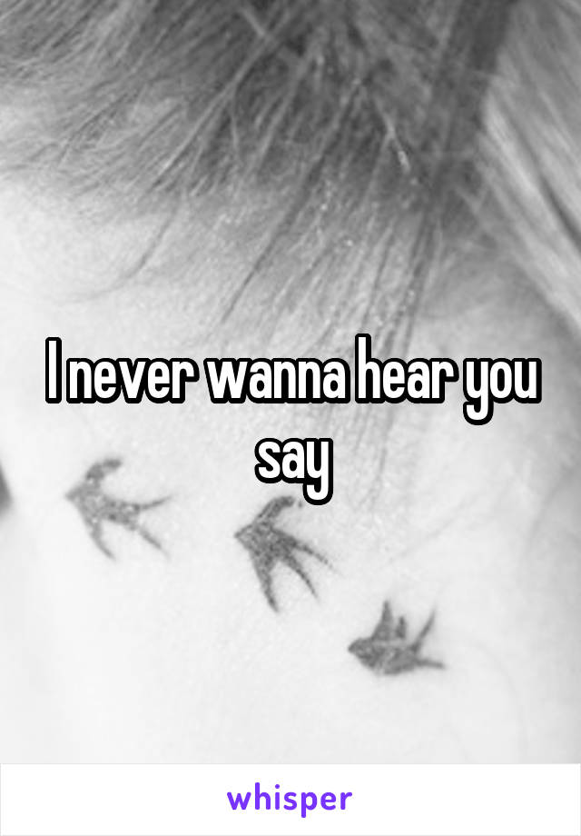 I never wanna hear you say