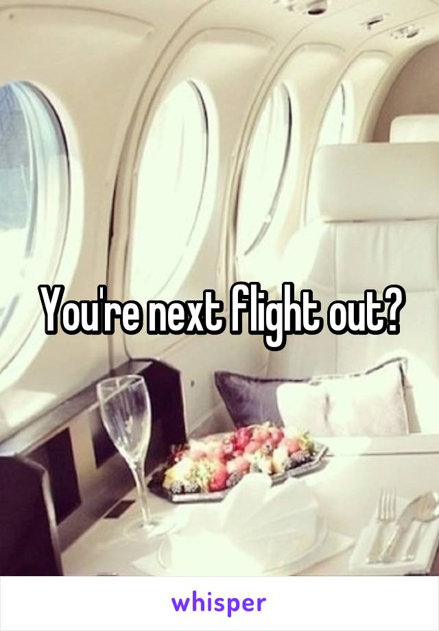 You're next flight out?