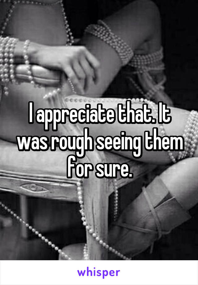 I appreciate that. It was rough seeing them for sure.