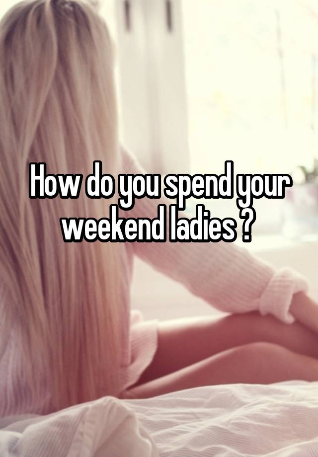 How do you spend your weekend ladies ? 
