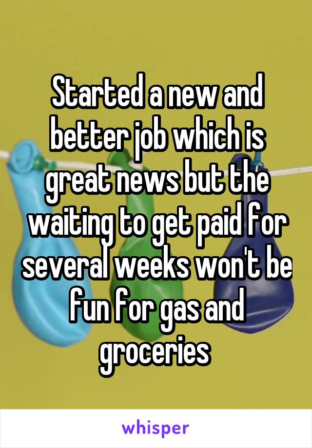 Started a new and better job which is great news but the waiting to get paid for several weeks won't be fun for gas and groceries 