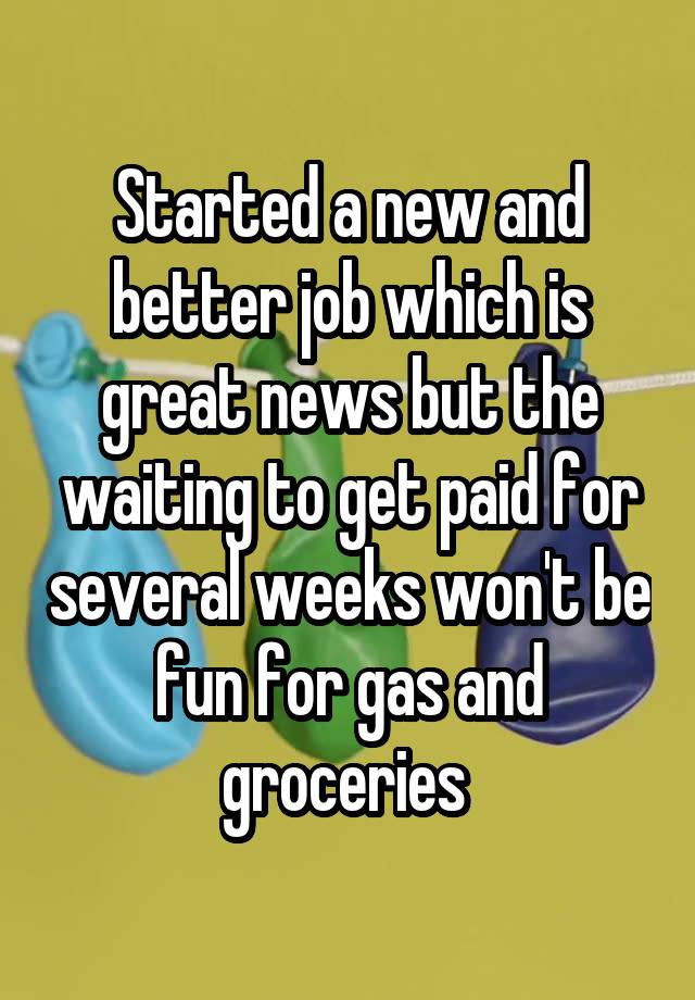 Started a new and better job which is great news but the waiting to get paid for several weeks won't be fun for gas and groceries 