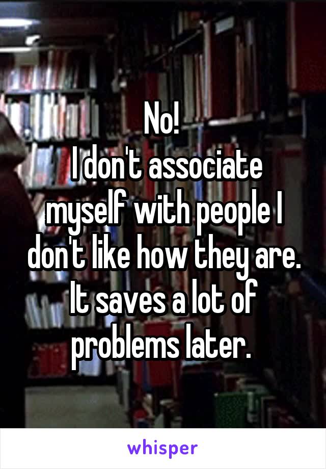 No! 
 I don't associate myself with people I don't like how they are. It saves a lot of problems later. 