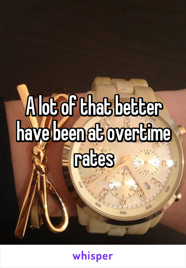 A lot of that better have been at overtime rates