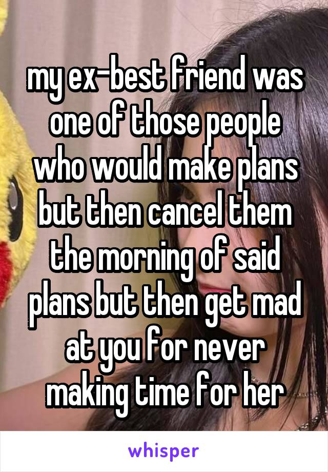 my ex-best friend was one of those people who would make plans but then cancel them the morning of said plans but then get mad at you for never making time for her