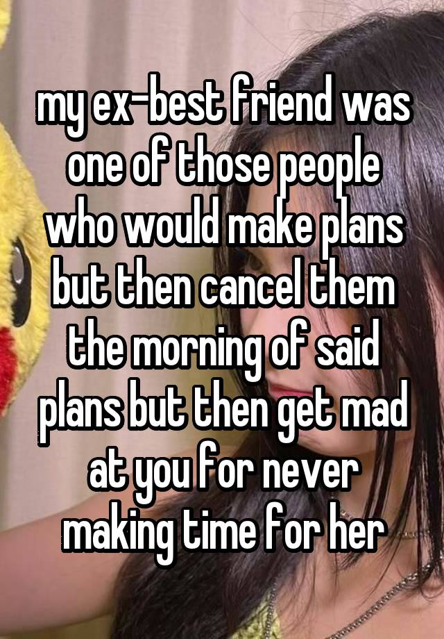 my ex-best friend was one of those people who would make plans but then cancel them the morning of said plans but then get mad at you for never making time for her