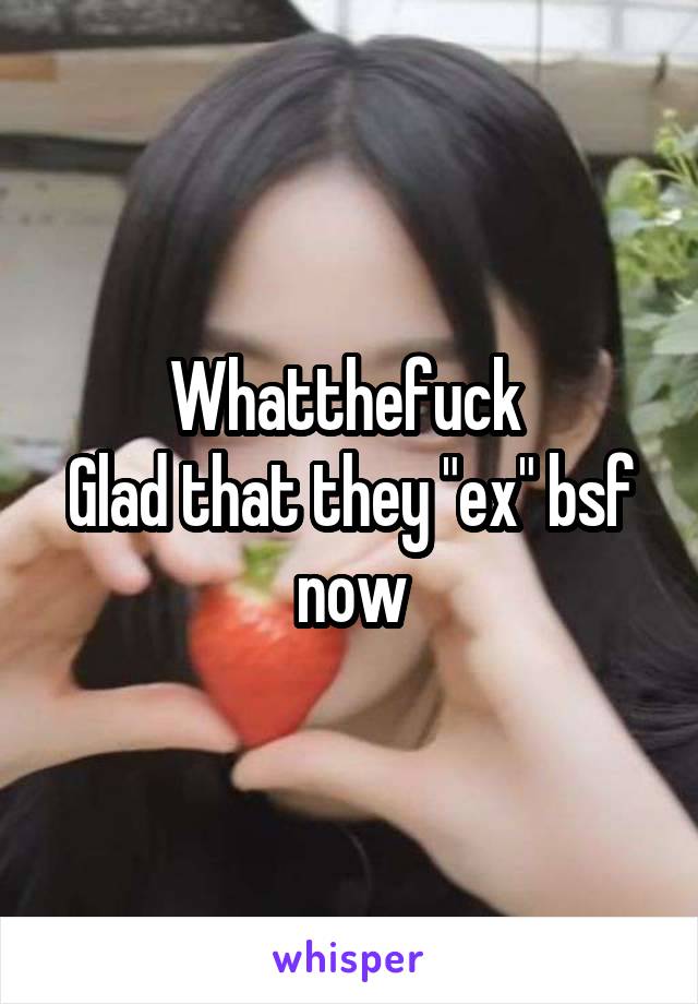 Whatthefuck 
Glad that they "ex" bsf now