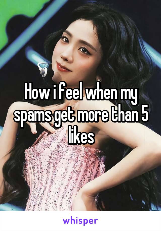 How i feel when my spams get more than 5 likes