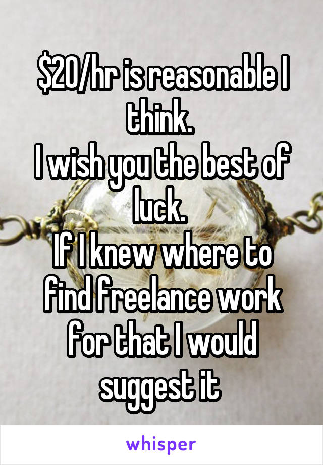 $20/hr is reasonable I think. 
I wish you the best of luck. 
If I knew where to find freelance work for that I would suggest it 