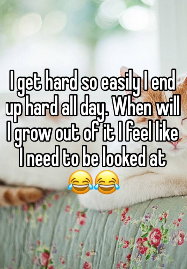 I get hard so easily I end up hard all day. When will I grow out of it I feel like I need to be looked at 😂😂