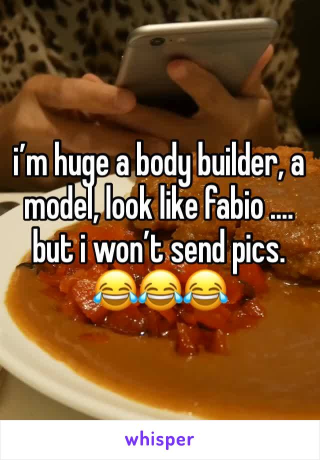 i’m huge a body builder, a model, look like fabio …. but i won’t send pics.   😂😂😂