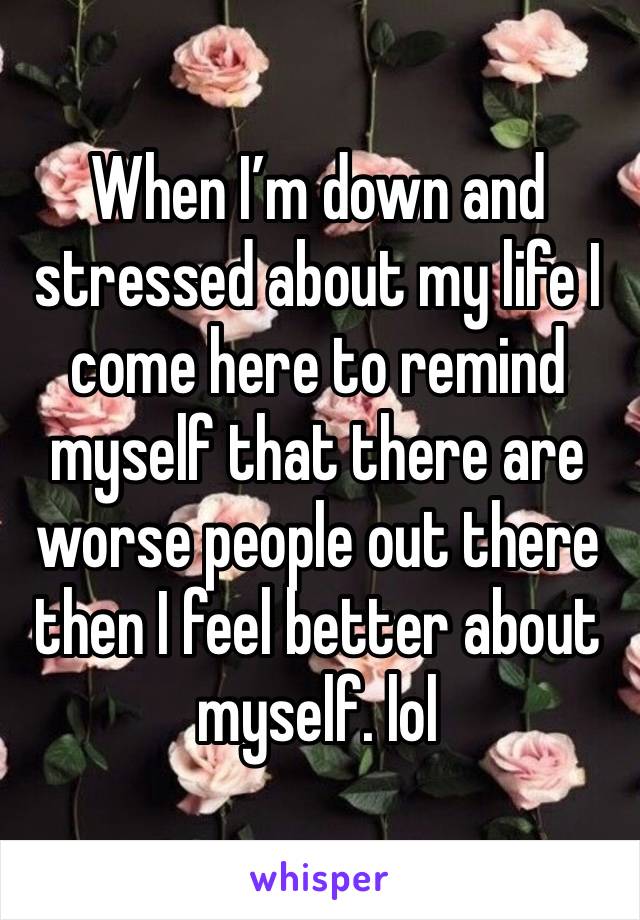 When I’m down and stressed about my life I come here to remind myself that there are worse people out there then I feel better about myself. lol 