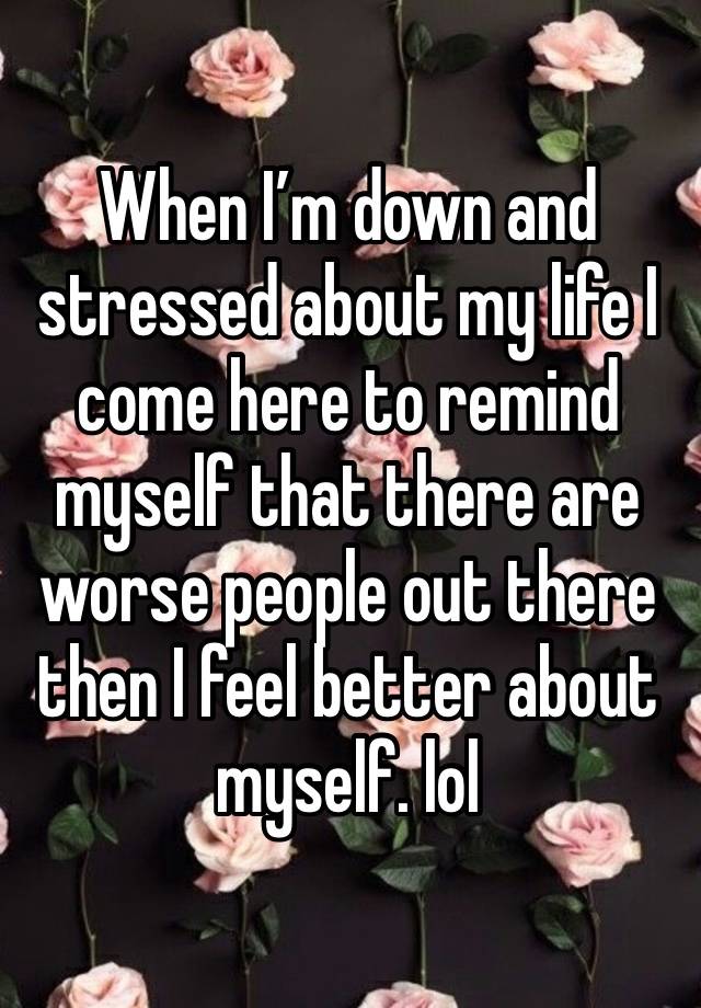 When I’m down and stressed about my life I come here to remind myself that there are worse people out there then I feel better about myself. lol 