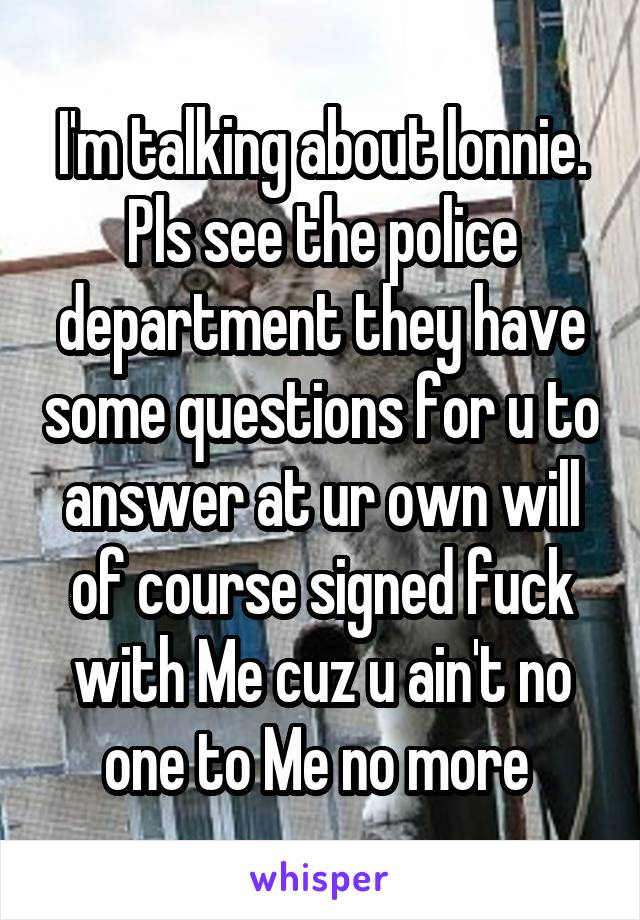 I'm talking about lonnie. Pls see the police department they have some questions for u to answer at ur own will of course signed fuck with Me cuz u ain't no one to Me no more 