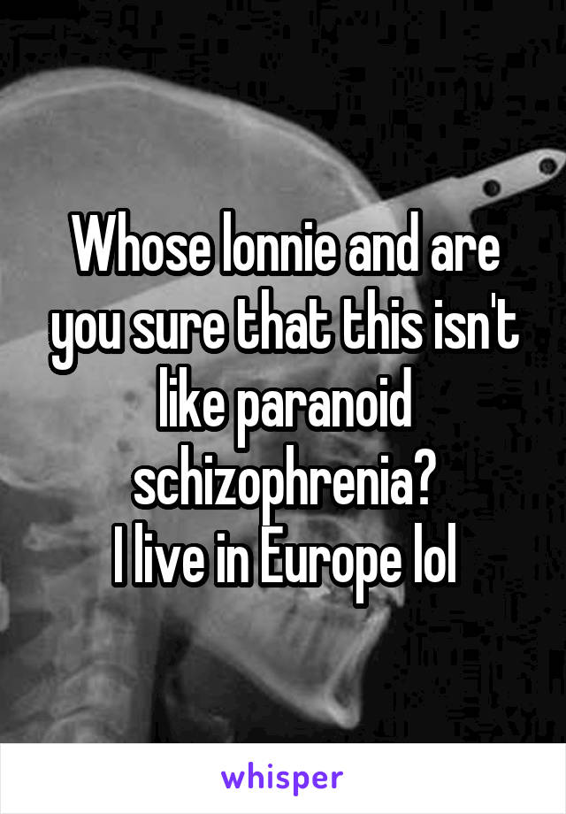 Whose lonnie and are you sure that this isn't like paranoid schizophrenia?
I live in Europe lol