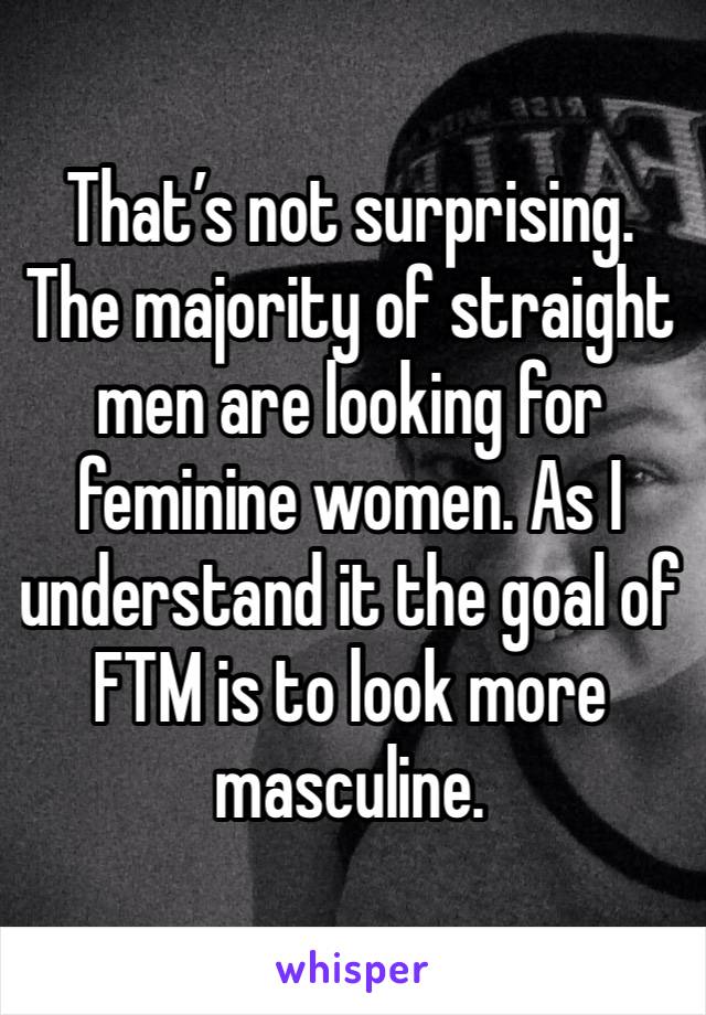 That’s not surprising. The majority of straight men are looking for feminine women. As I understand it the goal of FTM is to look more masculine.